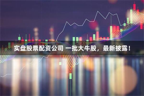 实盘股票配资公司 一批大牛股，最新披露！