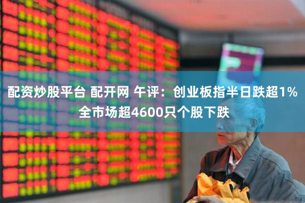 配资炒股平台 配开网 午评：创业板指半日跌超1% 全市场超4600只个股下跌