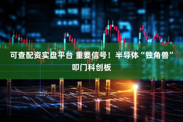 可查配资实盘平台 重要信号！半导体“独角兽”叩门科创板