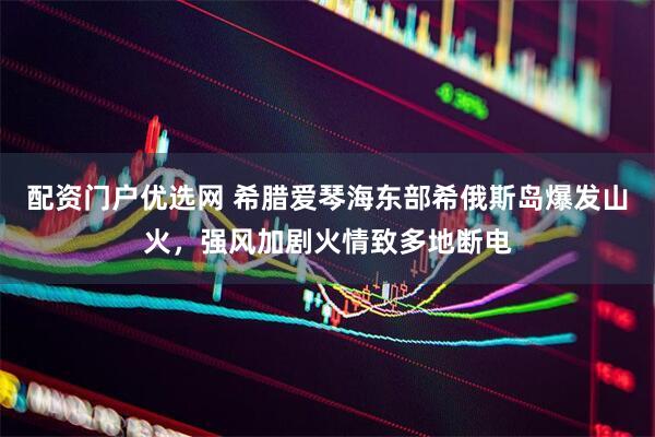配资门户优选网 希腊爱琴海东部希俄斯岛爆发山火，强风加剧火情致多地断电