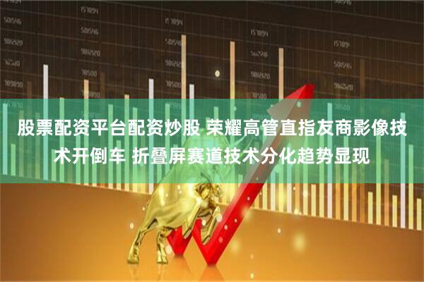 股票配资平台配资炒股 荣耀高管直指友商影像技术开倒车 折叠屏赛道技术分化趋势显现