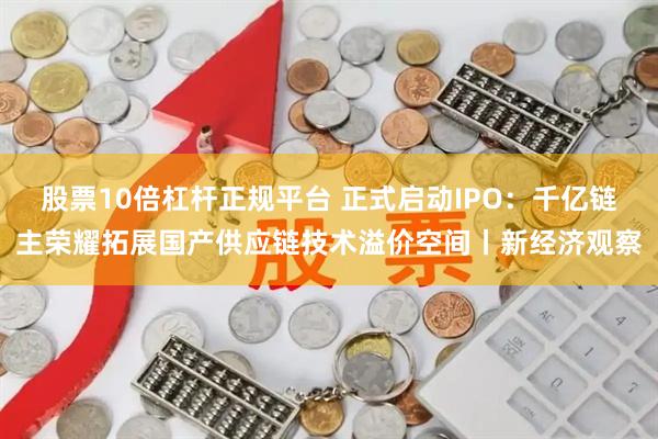 股票10倍杠杆正规平台 正式启动IPO：千亿链主荣耀拓展国产供应链技术溢价空间丨新经济观察