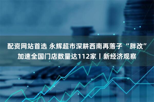 配资网站首选 永辉超市深耕西南再落子 “胖改”加速全国门店数量达112家丨新经济观察