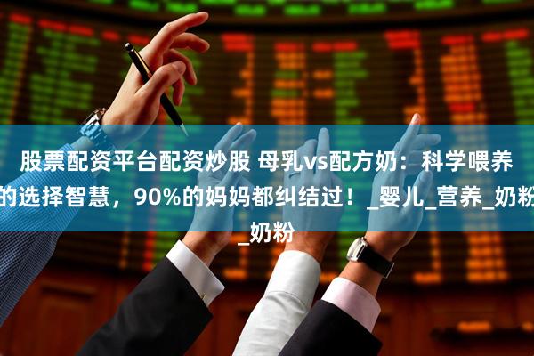 股票配资平台配资炒股 母乳vs配方奶：科学喂养的选择智慧，90%的妈妈都纠结过！_婴儿_营养_奶粉