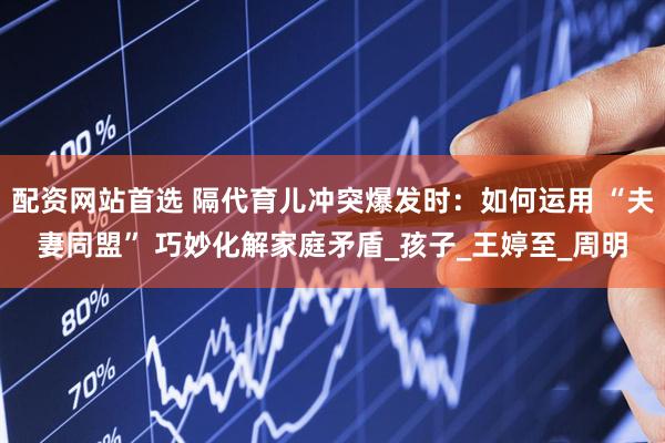 配资网站首选 隔代育儿冲突爆发时：如何运用 “夫妻同盟” 巧妙化解家庭矛盾_孩子_王婷至_周明