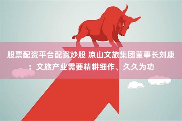 股票配资平台配资炒股 凉山文旅集团董事长刘康：文旅产业需要精耕细作、久久为功