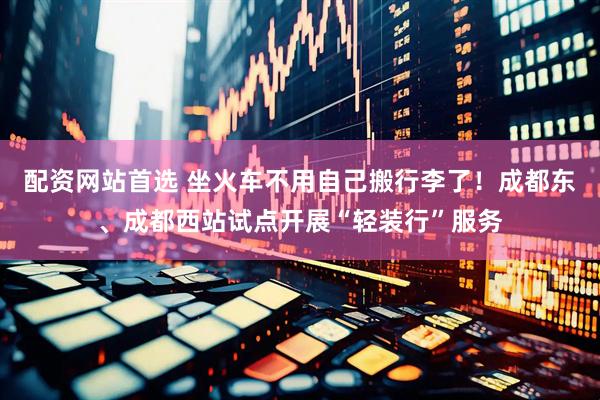 配资网站首选 坐火车不用自己搬行李了！成都东、成都西站试点开展“轻装行”服务