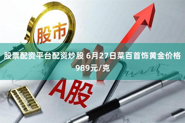 股票配资平台配资炒股 6月27日菜百首饰黄金价格989元/克
