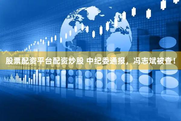 股票配资平台配资炒股 中纪委通报，冯志斌被查！