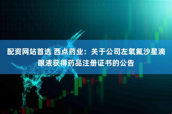 配资网站首选 西点药业：关于公司左氧氟沙星滴眼液获得药品注册证书的公告