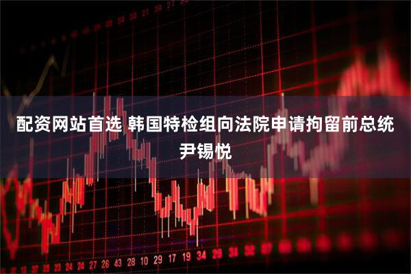 配资网站首选 韩国特检组向法院申请拘留前总统尹锡悦
