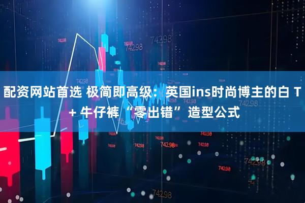 配资网站首选 极简即高级：英国ins时尚博主的白 T + 牛仔裤 “零出错” 造型公式