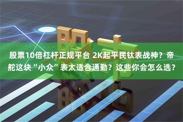 股票10倍杠杆正规平台 2K起平民钛表战神？帝舵这块“小众”表太适合通勤？这些你会怎么选？