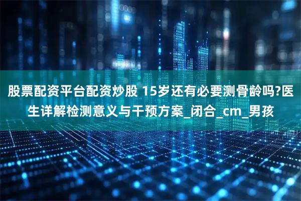 股票配资平台配资炒股 15岁还有必要测骨龄吗?医生详解检测意义与干预方案_闭合_cm_男孩