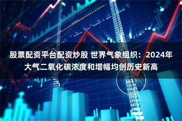 股票配资平台配资炒股 世界气象组织：2024年大气二氧化碳浓度和增幅均创历史新高