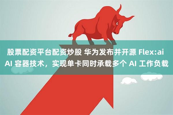 股票配资平台配资炒股 华为发布并开源 Flex:ai AI 容器技术,实现单卡同时承载多个 AI 工作负载