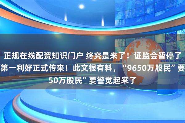 正规在线配资知识门户 终究是来了！证监会暂停了降温股市！第一利好正式传来！此文很有料，“9650万股民”要警觉起来了