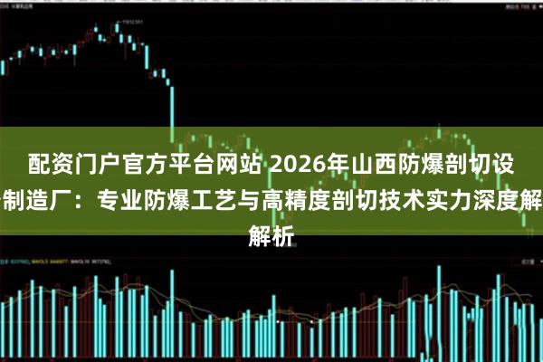 配资门户官方平台网站 2026年山西防爆剖切设备制造厂：专业防爆工艺与高精度剖切技术实力深度解析
