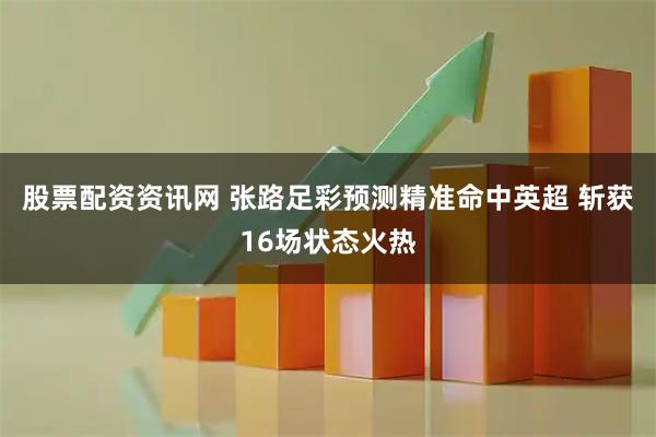 股票配资资讯网 张路足彩预测精准命中英超 斩获16场状态火热