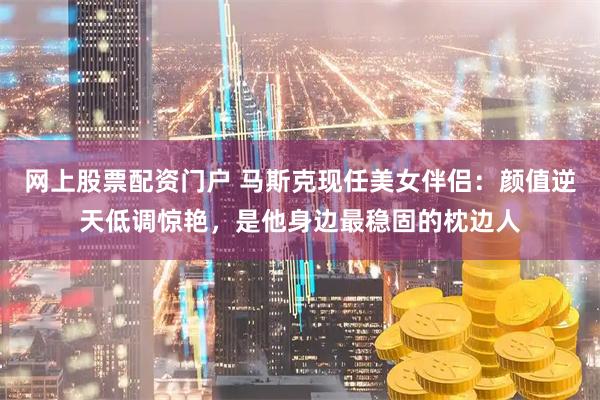 网上股票配资门户 马斯克现任美女伴侣：颜值逆天低调惊艳，是他身边最稳固的枕边人