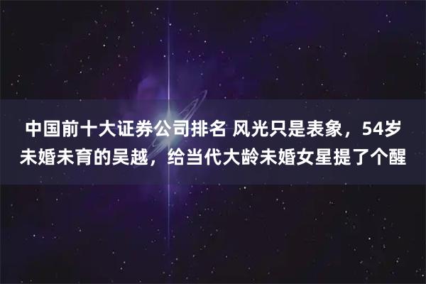 中国前十大证券公司排名 风光只是表象，54岁未婚未育的吴越，给当代大龄未婚女星提了个醒