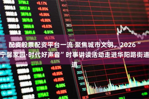 配资股票配资平台一流 聚焦城市文明，2026“宁馨家园·时代好声音”时事讲读活动走进华阳路街道