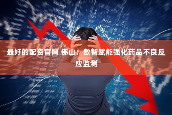 最好的配资官网 佛山：数智赋能强化药品不良反应监测