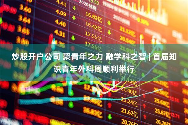 炒股开户公司 聚青年之力 融学科之智 | 首届知识青年外科周顺利举行