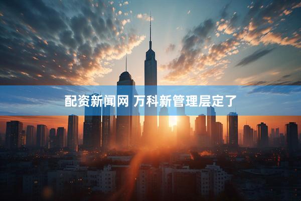 配资新闻网 万科新管理层定了