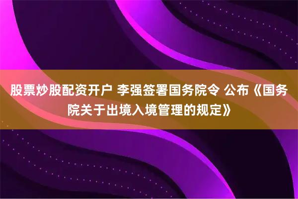 股票炒股配资开户 李强签署国务院令 公布《国务院关于出境入境管理的规定》