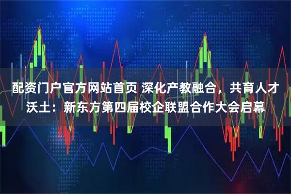 配资门户官方网站首页 深化产教融合，共育人才沃土：新东方第四届校企联盟合作大会启幕