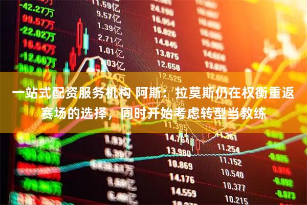 一站式配资服务机构 阿斯：拉莫斯仍在权衡重返赛场的选择，同时开始考虑转型当教练