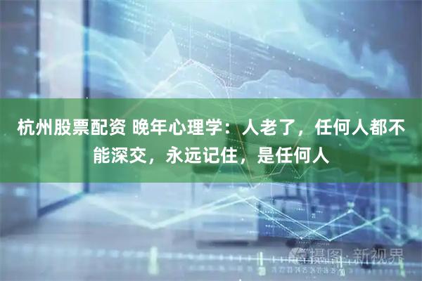 杭州股票配资 晚年心理学：人老了，任何人都不能深交，永远记住，是任何人