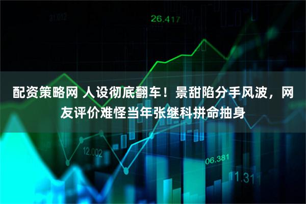 配资策略网 人设彻底翻车！景甜陷分手风波，网友评价难怪当年张继科拼命抽身