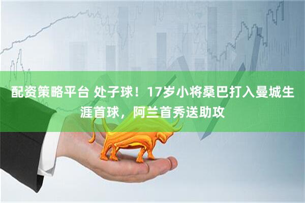 配资策略平台 处子球！17岁小将桑巴打入曼城生涯首球，阿兰首秀送助攻